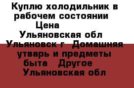 Куплю холодильник в рабочем состоянии › Цена ­ 1 500 - Ульяновская обл., Ульяновск г. Домашняя утварь и предметы быта » Другое   . Ульяновская обл.